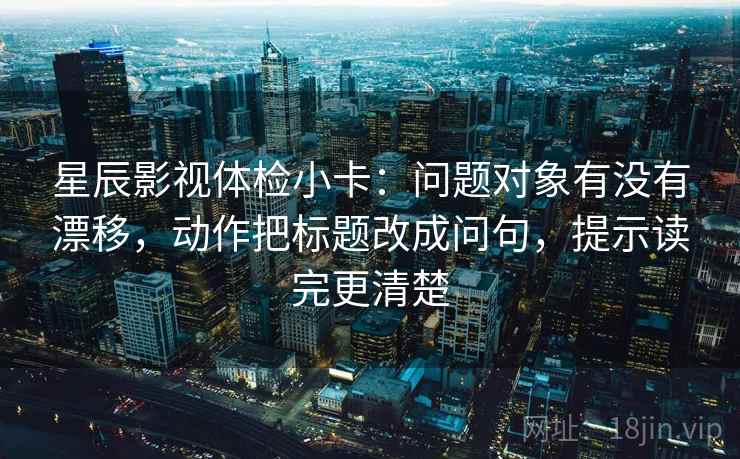 星辰影视体检小卡：问题对象有没有漂移，动作把标题改成问句，提示读完更清楚
