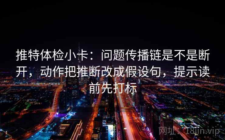 推特体检小卡：问题传播链是不是断开，动作把推断改成假设句，提示读前先打标