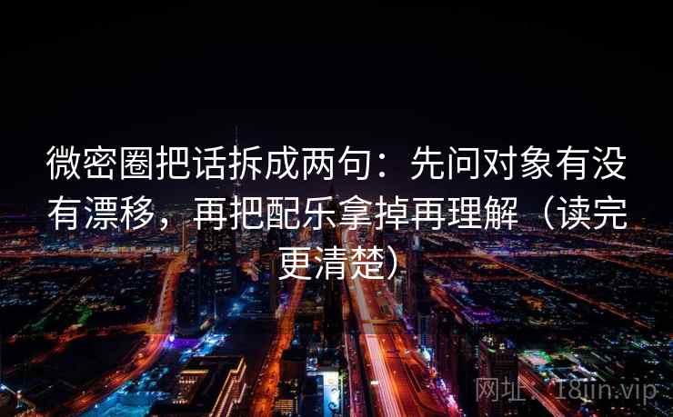 微密圈把话拆成两句：先问对象有没有漂移，再把配乐拿掉再理解（读完更清楚）