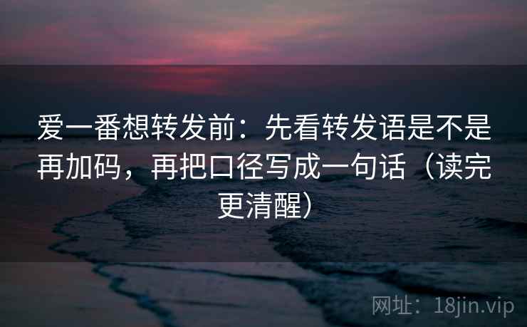 爱一番想转发前：先看转发语是不是再加码，再把口径写成一句话（读完更清醒）