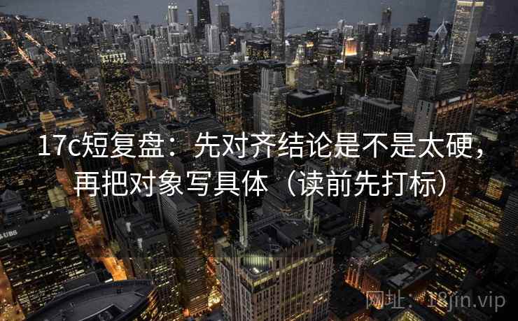 17c短复盘：先对齐结论是不是太硬，再把对象写具体（读前先打标）
