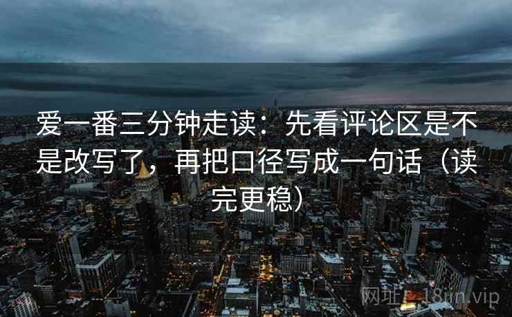 爱一番三分钟走读：先看评论区是不是改写了，再把口径写成一句话（读完更稳）
