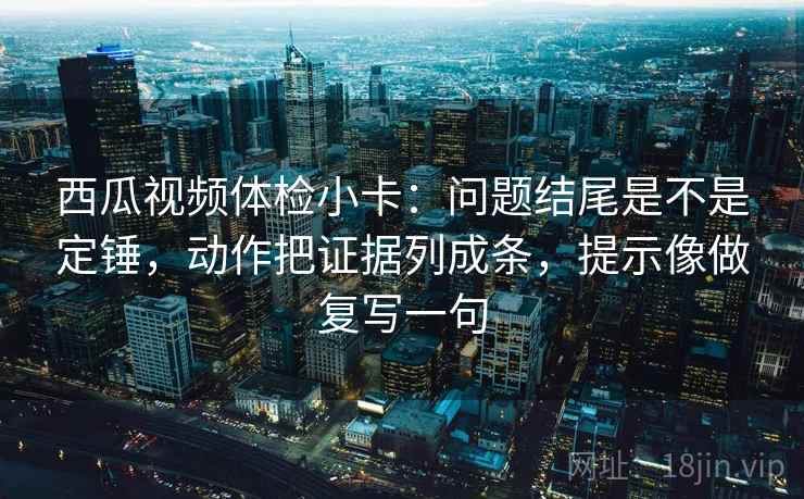 西瓜视频体检小卡：问题结尾是不是定锤，动作把证据列成条，提示像做复写一句