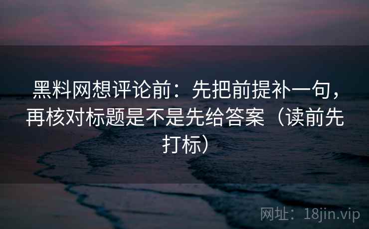 黑料网想评论前：先把前提补一句，再核对标题是不是先给答案（读前先打标）