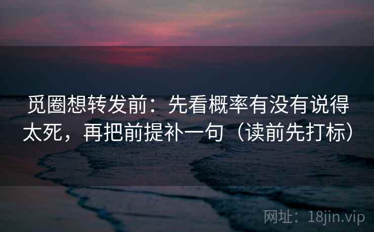 觅圈想转发前：先看概率有没有说得太死，再把前提补一句（读前先打标）