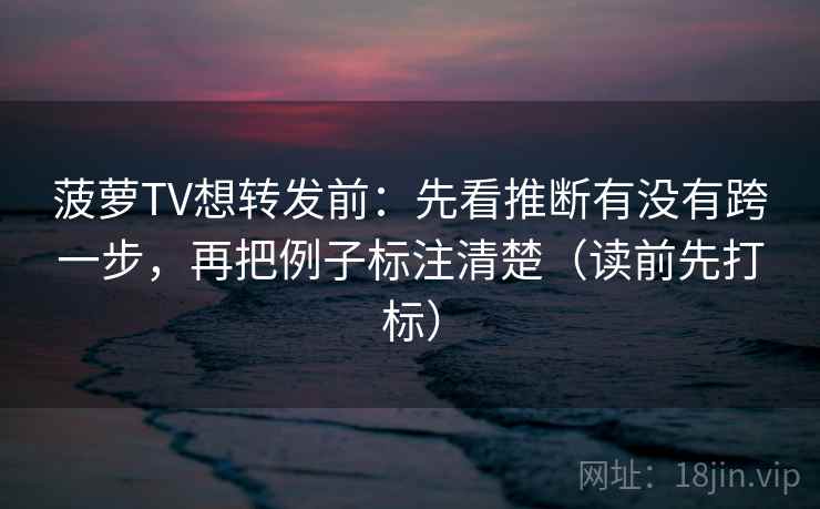 菠萝TV想转发前：先看推断有没有跨一步，再把例子标注清楚（读前先打标）