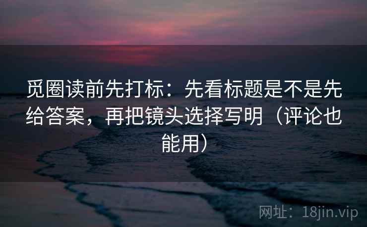 觅圈读前先打标：先看标题是不是先给答案，再把镜头选择写明（评论也能用）