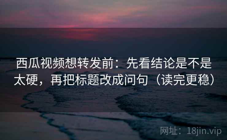 西瓜视频想转发前：先看结论是不是太硬，再把标题改成问句（读完更稳）