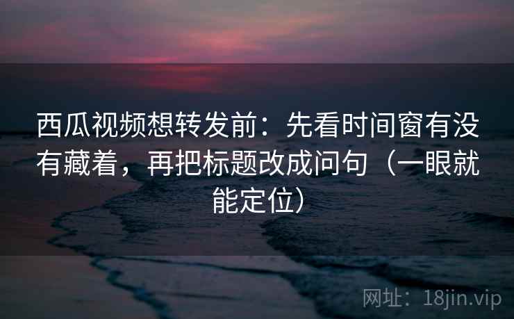 西瓜视频想转发前：先看时间窗有没有藏着，再把标题改成问句（一眼就能定位）