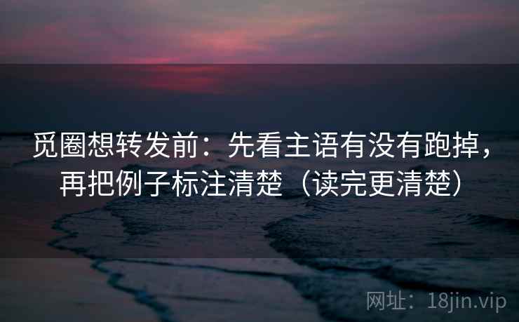 觅圈想转发前：先看主语有没有跑掉，再把例子标注清楚（读完更清楚）