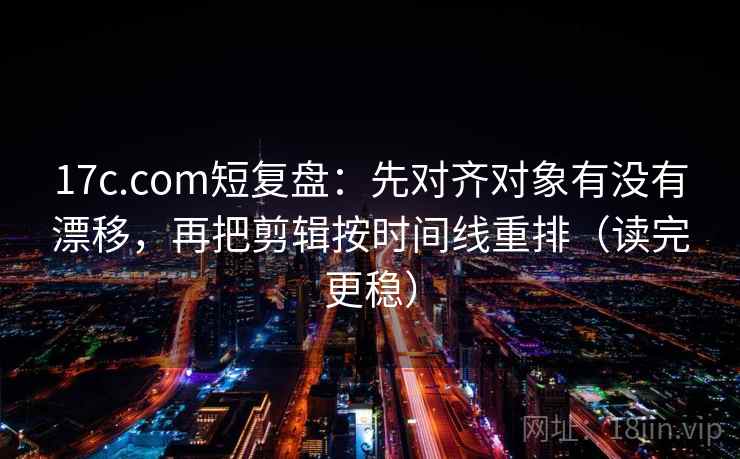 17c.com短复盘：先对齐对象有没有漂移，再把剪辑按时间线重排（读完更稳）