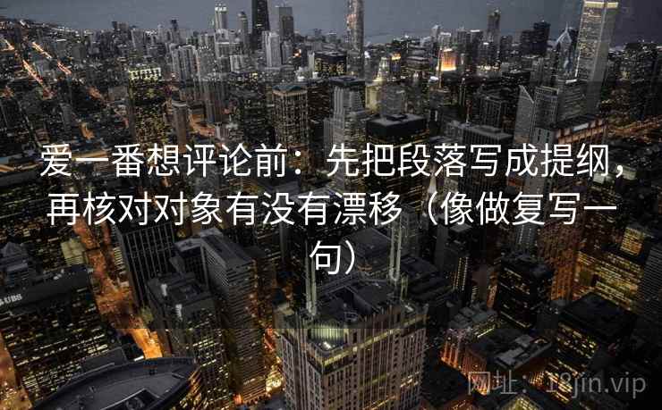 爱一番想评论前:先把段落写成提纲,再核对对象有没有漂移(像做复写一句) 爱一番想评论前:先把段落写成提纲,再核对对象有没有漂移(像做复写一句)