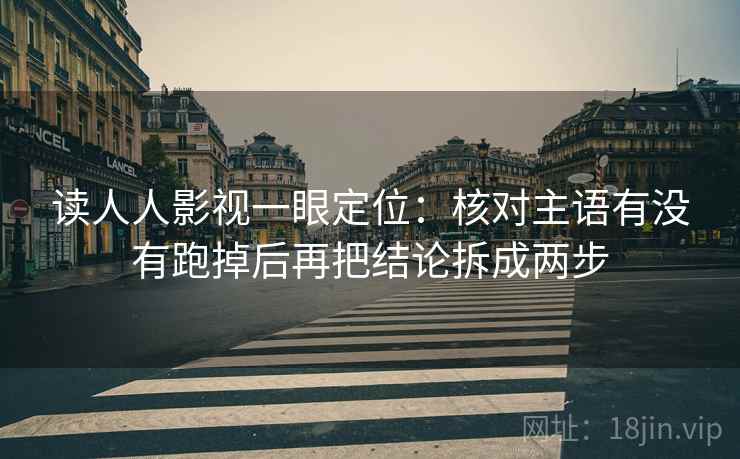 读人人影视一眼定位:核对主语有没有跑掉后再把结论拆成两步 读人人影视一眼定位:核对主语有没有跑掉后再把结论拆成两步