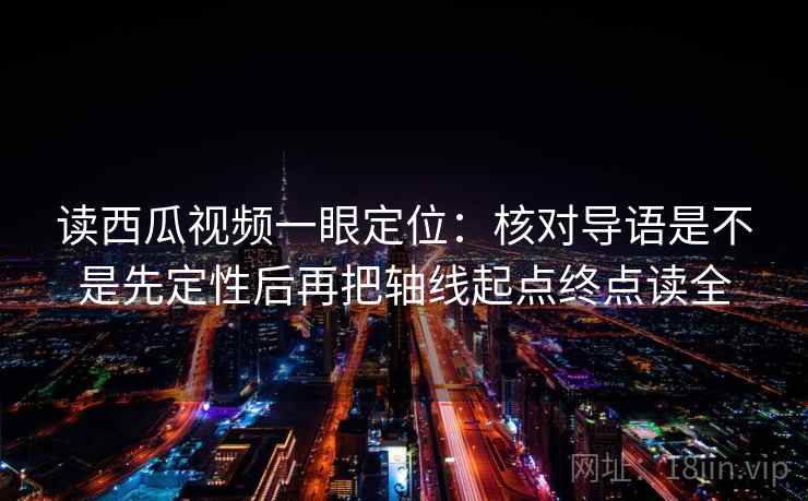 读西瓜视频一眼定位：核对导语是不是先定性后再把轴线起点终点读全