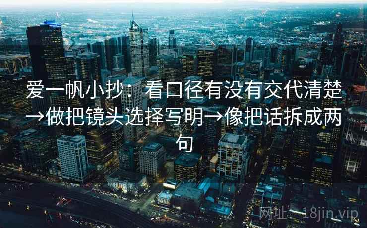 爱一帆小抄:看口径有没有交代清楚→做把镜头选择写明→像把话拆成两句 爱一帆小抄:看口径有没有交代清楚→做把镜头选择写明→像把话拆成两句