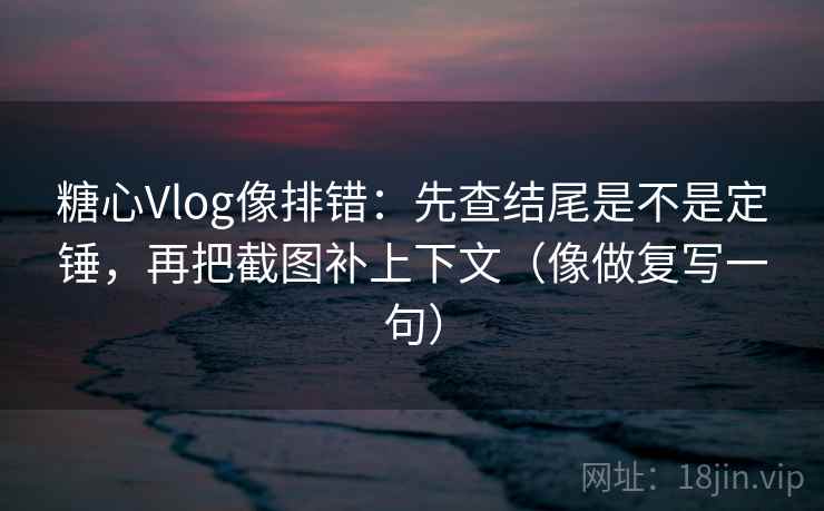 糖心Vlog像排错：先查结尾是不是定锤，再把截图补上下文（像做复写一句）