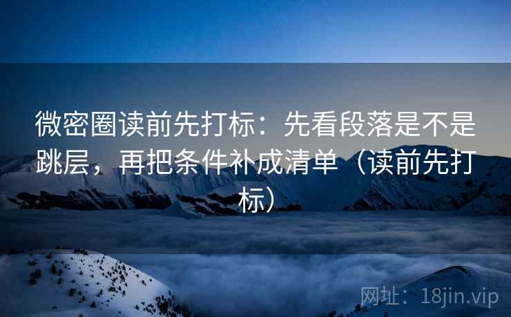 微密圈读前先打标：先看段落是不是跳层，再把条件补成清单（读前先打标）