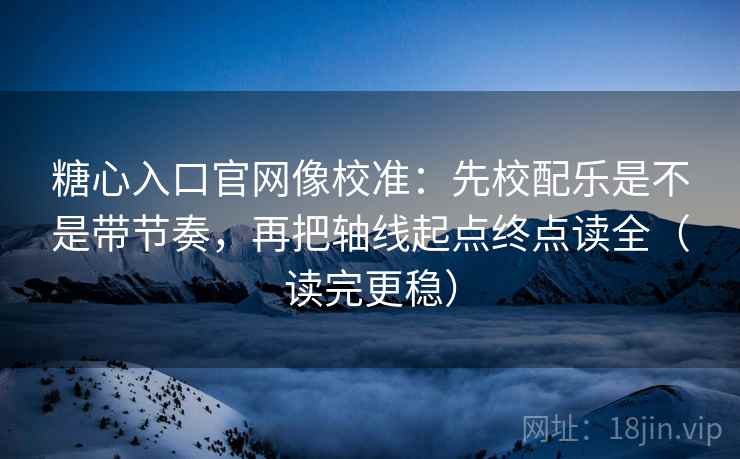 糖心入口官网像校准：先校配乐是不是带节奏，再把轴线起点终点读全（读完更稳）