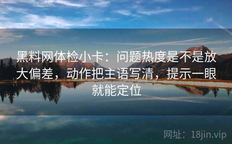 黑料网体检小卡：问题热度是不是放大偏差，动作把主语写清，提示一眼就能定位
