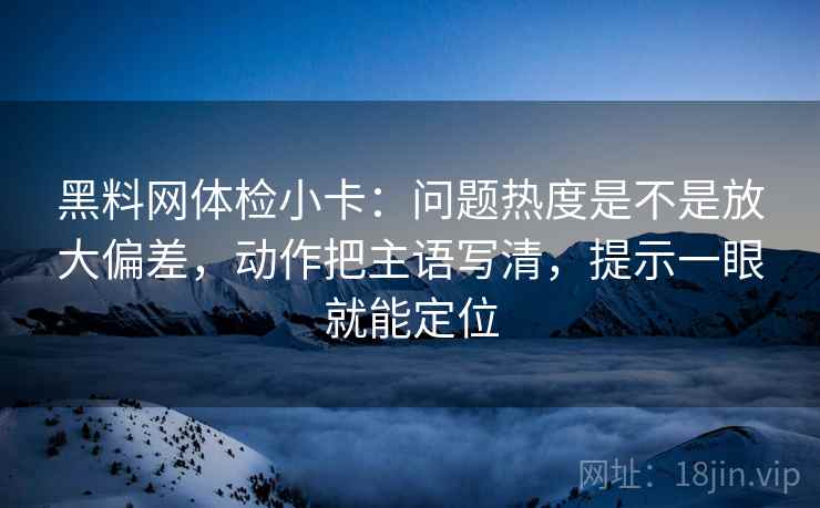 黑料网体检小卡:问题热度是不是放大偏差,动作把主语写清,提示一眼就能定位 黑料网体检小卡:问题热度是不是放大偏差,动作把主语写清,提示一眼就能定位