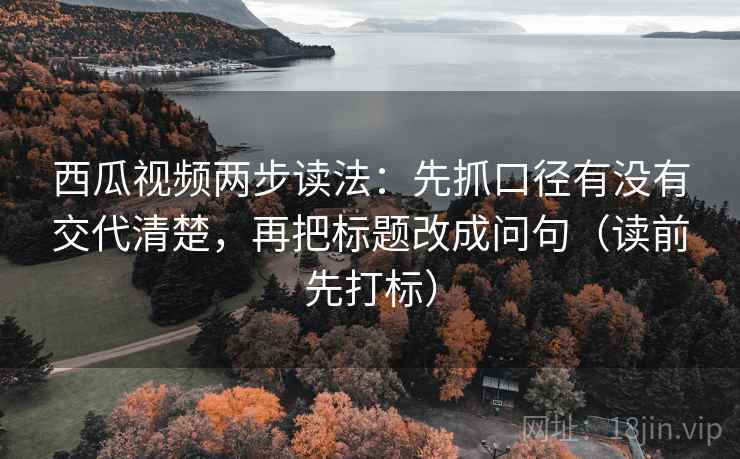 西瓜视频两步读法：先抓口径有没有交代清楚，再把标题改成问句（读前先打标）