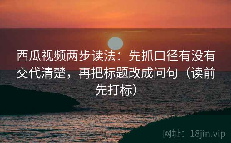 西瓜视频两步读法:先抓口径有没有交代清楚,再把标题改成问句(读前先打标) 西瓜视频两步读法:先抓口径有没有交代清楚,再把标题改成问句(读前先打标)