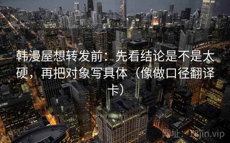 韩漫屋想转发前：先看结论是不是太硬，再把对象写具体（像做口径翻译卡）