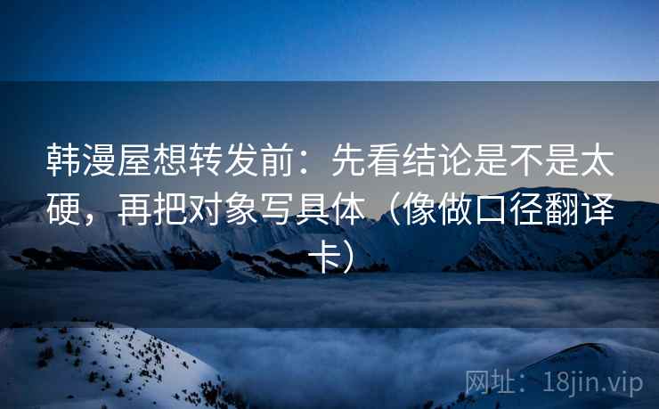 韩漫屋想转发前:先看结论是不是太硬,再把对象写具体(像做口径翻译卡) 韩漫屋想转发前:先看结论是不是太硬,再把对象写具体(像做口径翻译卡)