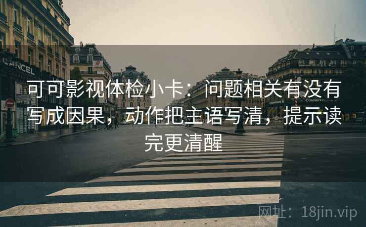 可可影视体检小卡：问题相关有没有写成因果，动作把主语写清，提示读完更清醒