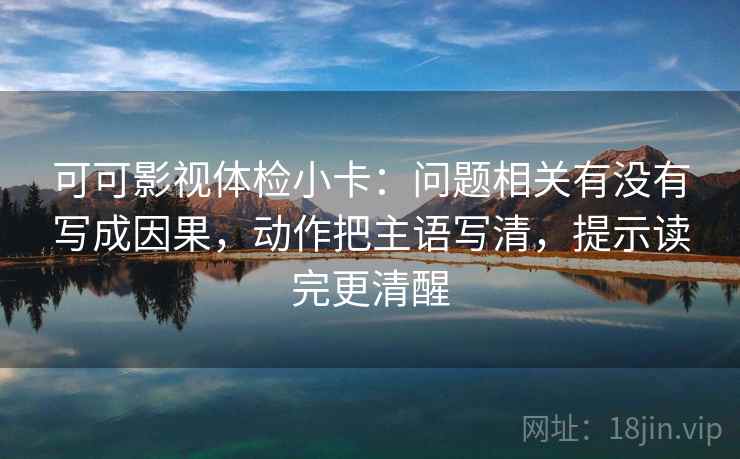 可可影视体检小卡:问题相关有没有写成因果,动作把主语写清,提示读完更清醒 可可影视体检小卡:问题相关有没有写成因果,动作把主语写清,提示读完更清醒