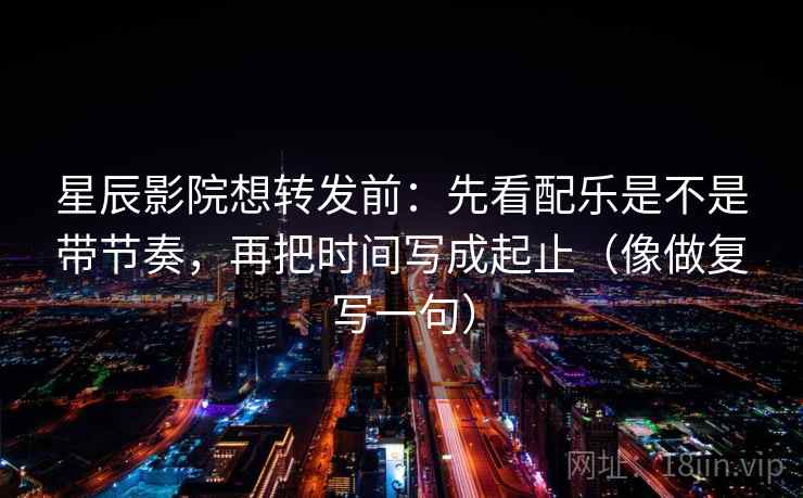 星辰影院想转发前：先看配乐是不是带节奏，再把时间写成起止（像做复写一句）
