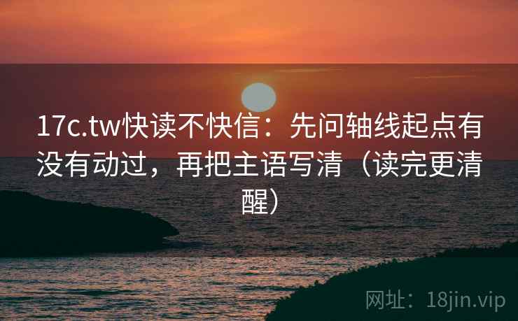 17c.tw快读不快信:先问轴线起点有没有动过,再把主语写清(读完更清醒) 17c.tw快读不快信:先问轴线起点有没有动过,再把主语写清(读完更清醒)