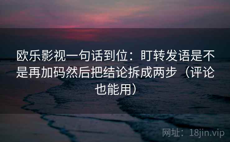 欧乐影视一句话到位：盯转发语是不是再加码然后把结论拆成两步（评论也能用）