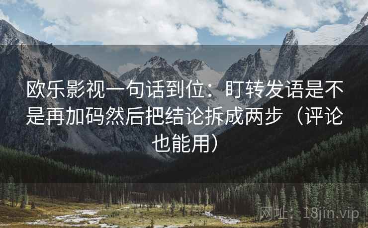 欧乐影视一句话到位:盯转发语是不是再加码然后把结论拆成两步(评论也能用) 欧乐影视一句话到位:盯转发语是不是再加码然后把结论拆成两步(评论也能用)