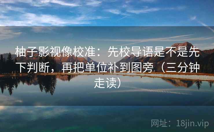 柚子影视像校准：先校导语是不是先下判断，再把单位补到图旁（三分钟走读）