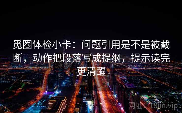 觅圈体检小卡:问题引用是不是被截断,动作把段落写成提纲,提示读完更清醒 觅圈体检小卡:问题引用是不是被截断,动作把段落写成提纲,提示读完更清醒