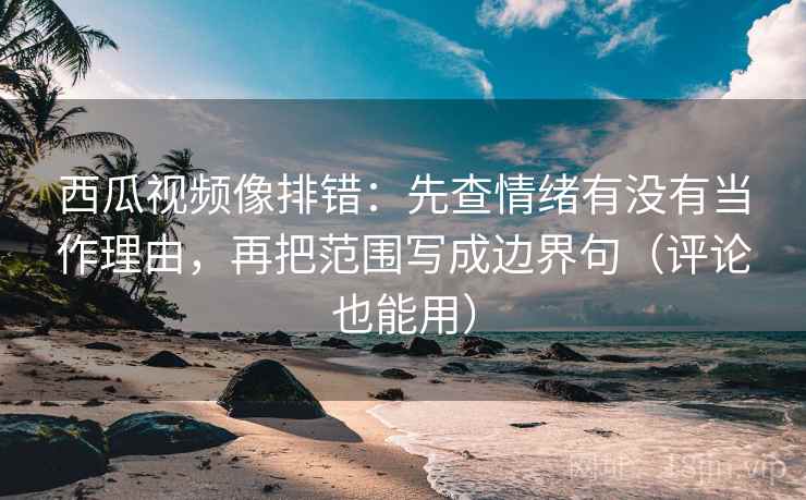 西瓜视频像排错：先查情绪有没有当作理由，再把范围写成边界句（评论也能用）