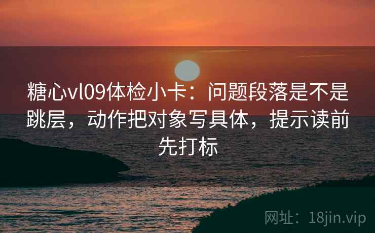 糖心vl09体检小卡：问题段落是不是跳层，动作把对象写具体，提示读前先打标
