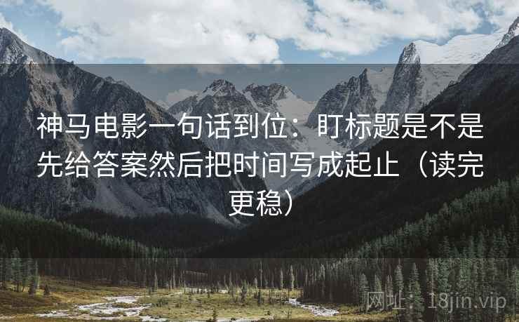 神马电影一句话到位:盯标题是不是先给答案然后把时间写成起止(读完更稳) 神马电影一句话到位:盯标题是不是先给答案然后把时间写成起止(读完更稳)