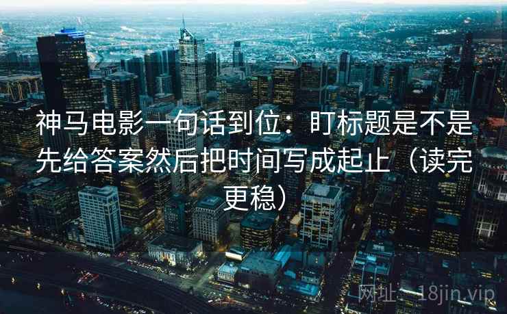 神马电影一句话到位：盯标题是不是先给答案然后把时间写成起止（读完更稳）