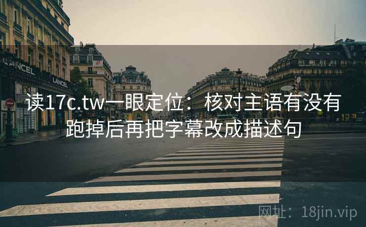 读17c.tw一眼定位:核对主语有没有跑掉后再把字幕改成描述句 读17c.tw一眼定位:核对主语有没有跑掉后再把字幕改成描述句